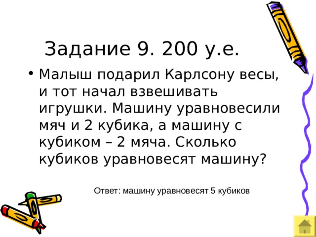 Задание 9. 200 у.е. Малыш подарил Карлсону весы, и тот начал взвешивать игрушки. Машину уравновесили мяч и 2 кубика, а машину с кубиком – 2 мяча. Сколько кубиков уравновесят машину? Ответ: машину уравновесят 5 кубиков 