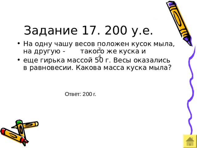 Задание 17. 200 у.е. На одну чашу весов положен кусок мыла, на другую - такого же куска и еще гирька массой 50 г. Весы оказались в равновесии. Какова масса куска мыла? Ответ: 200 г. 