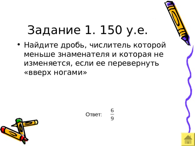 Задание 1. 150 у.е. Найдите дробь, числитель которой меньше знаменателя и которая не изменяется, если ее перевернуть «вверх ногами» Ответ 