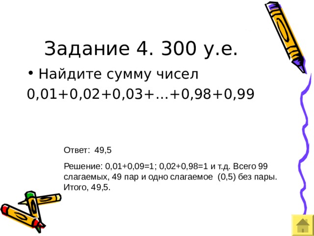 Задание 4. 300 у.е. Ответ: 49,5 Решение: 0,01+0,09=1; 0,02+0,98=1 и т.д. Всего 99 слагаемых, 49 пар и одно слагаемое (0,5) без пары. Итого, 49,5. 