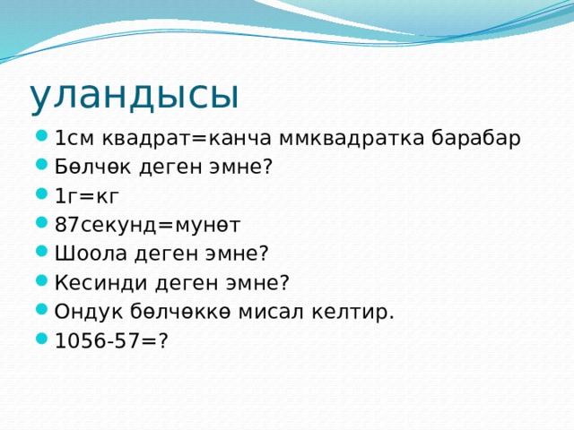 уландысы 1см квадрат=канча ммквадратка барабар Бөлчөк деген эмне? 1г=кг 87секунд=мунөт Шоола деген эмне? Кесинди деген эмне? Ондук бөлчөккө мисал келтир. 1056-57=? 