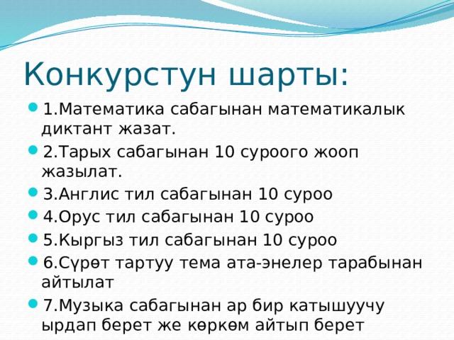Конкурстун шарты: 1.Математика сабагынан математикалык диктант жазат. 2.Тарых сабагынан 10 суроого жооп жазылат. 3.Англис тил сабагынан 10 суроо 4.Орус тил сабагынан 10 суроо 5.Кыргыз тил сабагынан 10 суроо 6.Сүрөт тартуу тема ата-энелер тарабынан айтылат 7.Музыка сабагынан ар бир катышуучу ырдап берет же көркөм айтып берет 