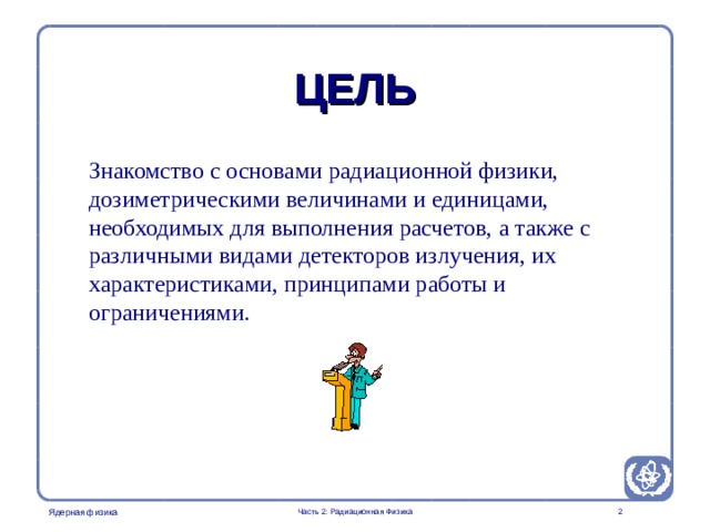 Radiation Protection in Nuclear Medicine Part 2. Radiation Physics ЦЕЛЬ Знакомство с основами радиационной физики, дозиметрическими величинами и единицами, необходимых для выполнения расчетов, а также с различными видами детекторов излучения, их характеристиками, принципами работы и ограничениями. Часть 2: Радиационная Физика   