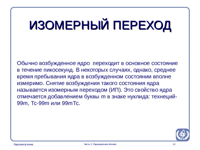 Part 2. Radiation Physics Radiation Protection in Nuclear Medicine ИЗОМЕРНЫЙ ПЕРЕХОД Обычно возбужденное ядро переходит в основное состояние в течение пикосекунд. В некоторых случаях, однако, среднее время пребывания ядра в возбужденном состоянии вполне измеримо. Снятие возбуждения такого состояния ядра называется изомерным переходом (ИП). Это свойство ядра отмечается добавлением буквы m в знаке нуклида: технеций-99m, Тс-99m или 99mТс.  Часть 2: Радиационная Физика  