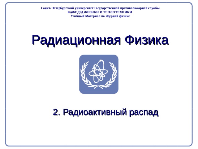 Part 2. Radiation Physics Radiation Protection in Nuclear Medicine Санкт-Петербургский университет Государственной противопожарной службы КАФЕДРА ФИЗИКИ И ТЕПЛОТЕХНИКИ Учебный Материал по Ядерной физике Радиационная Физика 2. Радиоактивный распад  
