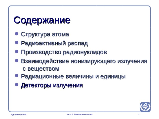 Part 2. Radiation Physics Radiation Protection in Nuclear Medicine Содержание Структура атома Радиоактивный распад Производство радионуклидов Взаимодействие ионизирующего излучения с веществом Радиационные величины и единицы  Детекторы излучения Часть 2: Радиационная Физика   