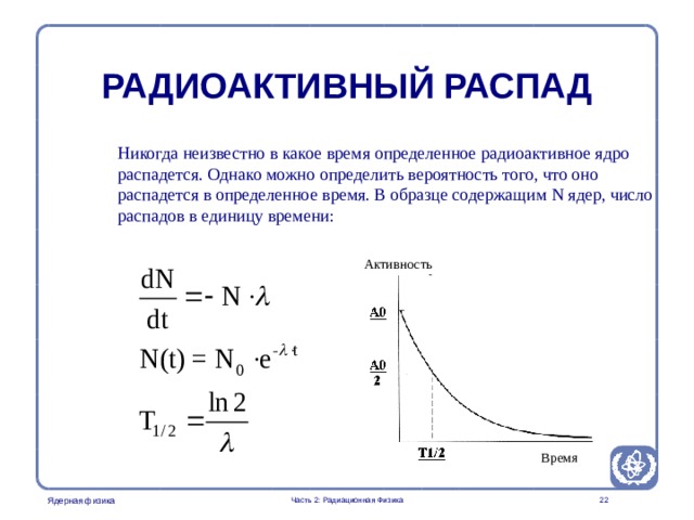 Radiation Protection in Nuclear Medicine Part 2. Radiation Physics РАДИОАКТИВНЫЙ РАСПАД Никогда неизвестно в какое время определенное радиоактивное ядро распадется. Однако можно определить вероятность того, что оно распадется в определенное время. В образце содержащим N ядер, число  распадов в единицу времени: Активность Время  Часть 2: Радиационная Физика  