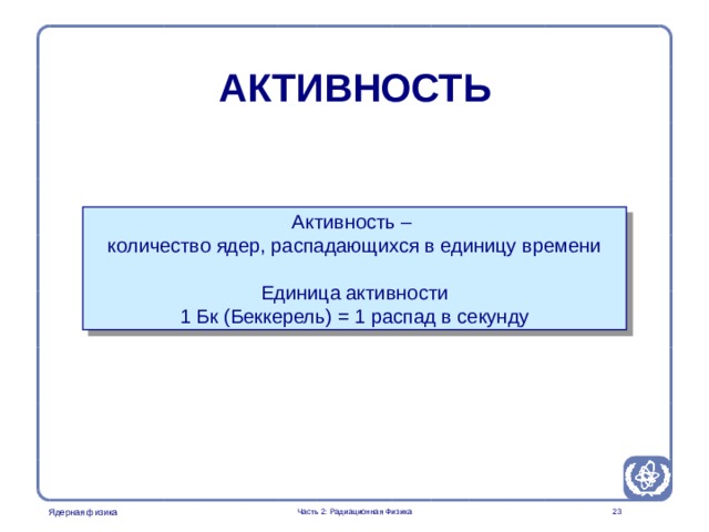 Radiation Protection in Nuclear Medicine Part 2. Radiation Physics АКТИВНОСТЬ  Активность – количество ядер, распадающихся в единицу времени Единица активности 1 Бк ( Беккерель )  = 1 распад в  секунду  Часть 2: Радиационная Физика  