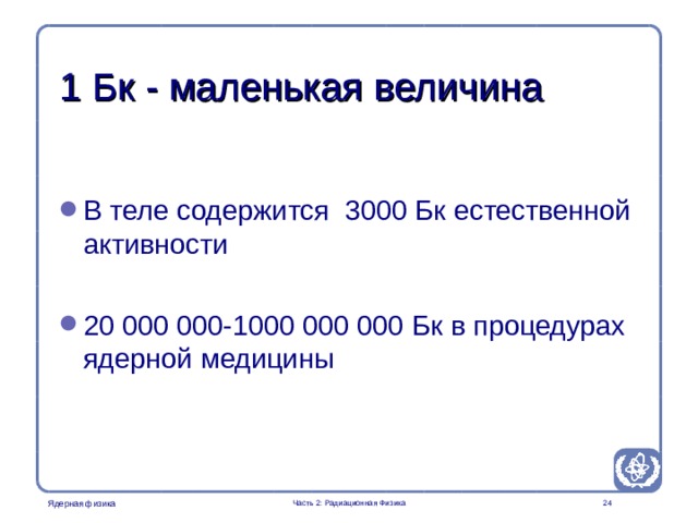 Part 2. Radiation Physics Radiation Protection in Nuclear Medicine 1 Бк - маленькая величина В теле содержится 3000 Бк естественной активности 20 000 000-1000 000 000 Бк в процедурах ядерной медицины   Часть 2: Радиационная Физика  