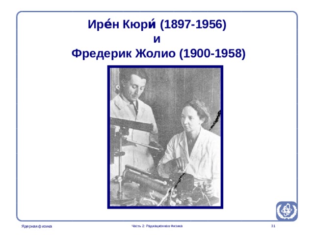Radiation Protection in Nuclear Medicine Part 2. Radiation Physics Ире́н Кюри́  (1897-1956)  и  Фредерик Жолио (1900-1958) Curie and Joliot were the first to produce an artificial radionuclide in 1934.  Часть 2: Радиационная Физика  