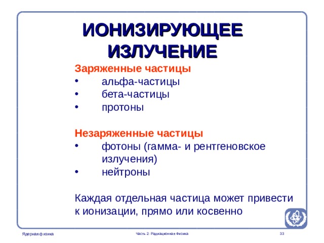 Radiation Protection in Nuclear Medicine Part 2. Radiation Physics ИОНИЗИРУЮЩЕЕ ИЗЛУЧЕНИЕ Заряженные частицы  альфа-частицы  бета-частицы  протоны Незаряженные частицы  фотоны (гамма- и рентгеновское  излучения)  нейтроны Каждая отдельная частица может привести к ионизации, прямо или косвенно Other types of radiation such as infrared, microwaves, radiowaves are non-ionizing. However, this does not mean that biological effects are absent  Часть 2: Радиационная Физика  