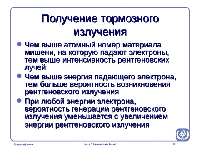 Radiation Protection in Nuclear Medicine Part 2. Radiation Physics Получение тормозного излучения Чем выше атомный номер материала мишени, на которую падают электроны, тем выше интенсивность рентгеновских лучей Чем выше энергия падающего электрона, тем больше вероятность возникновения рентгеновского излучения При любой энергии электрона, вероятность генерации рентгеновского излучения уменьшается с увеличением энергии рентгеновского излучения   Часть 2: Радиационная Физика  