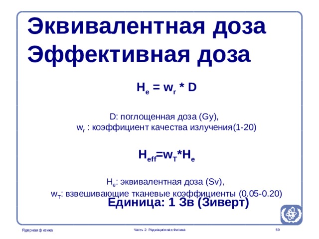 Radiation Protection in Nuclear Medicine Part 2. Radiation Physics Эквивалентная доза Эффективная доза H e = w r * D  D: поглощенная доза (Gy), w r : коэффициент качества излучения (1-20) H eff =w T *H e  H e : эквивалентная доза (Sv), w T : взвешивающие тканевые коэффициенты (0.05-0.20) Единица : 1 Зв ( Зиверт )  Часть 2: Радиационная Физика  