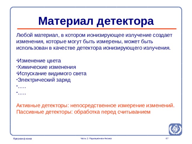 Part 2. Radiation Physics Radiation Protection in Nuclear Medicine  Материал детектора    Любой материал, в котором ионизирующее излучение создает изменения, которые могут быть измерены, может быть использован в качестве детектора ионизирующего излучения . Изменение цвета Химические изменения Испускание видимого света Электрический заряд … .. … .. Активные детекторы: непосредственное измерение изменений. Пассивные детекторы: обработка перед считыванием  Часть 2: Радиационная Физика  
