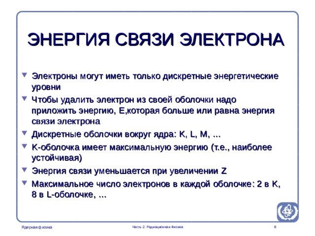 Part 2. Radiation Physics Radiation Protection in Nuclear Medicine ЭНЕРГИЯ СВЯЗИ ЭЛЕКТРОНА Электроны могут иметь только дискретные энергетические уровни Чтобы удалить электрон из своей оболочки надо приложить энергию, E ,которая больше или равна  энергия связи электрона Дискретные оболочки вокруг ядра : K, L, M, … K -оболочка имеет максимальную энергию ( т.е., наиболее устойчивая ) Энергия связи уменьшается при увеличении Z Максимальное число электронов в каждой оболочке : 2 в K,  8 в L -оболочке , … It is important to descibe the energy levels of the electrons in order to get the students to understand the excitation and deeaxitation processes  Часть 2: Радиационная Физика  