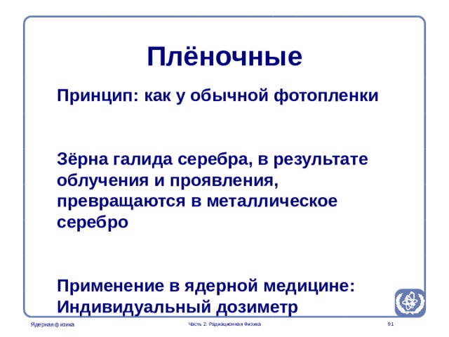 Radiation Protection in Nuclear Medicine Part 2. Radiation Physics Плёночные Принцип: как у обычной фотопленки  Зёрна галида серебра, в результате облучения и проявления, превращаются в металлическое серебро  Применение в ядерной медицине: Индивидуальный дозиметр  Часть 2: Радиационная Физика  