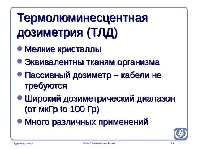 Radiation Protection in Nuclear Medicine Part 2. Radiation Physics Термолюминесцентная дозиметрия ( ТЛД ) Мелкие кристаллы Эквивалентны тканям организма Пассивный дозиметр – кабели не требуются Широкий дозиметрический диапазон ( от мкГр to 100 Гр ) Много различных применений  Часть 2: Радиационная Физика  