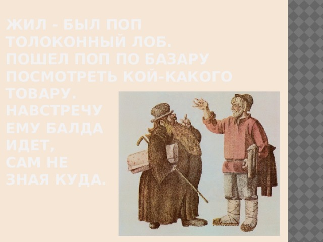 Жил - был поп  Толоконный лоб.  Пошел поп по базару  Посмотреть кой-какого товару.  Навстречу  ему Балда  Идет,  сам не  зная куда.    