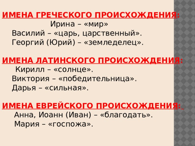 ИМЕНА ГРЕЧЕСКОГО ПРОИСХОЖДЕНИЯ :  Ирина – «мир»  Василий – «царь, царственный».  Георгий (Юрий) – «земледелец». ИМЕНА ЛАТИНСКОГО ПРОИСХОЖДЕНИЯ :  Кирилл – «солнце».  Виктория – «победительница».  Дарья – «сильная». ИМЕНА ЕВРЕЙСКОГО ПРОИСХОЖДЕНИЯ :   Анна, Иоанн (Иван) – «благодать».  Мария – «госпожа». 