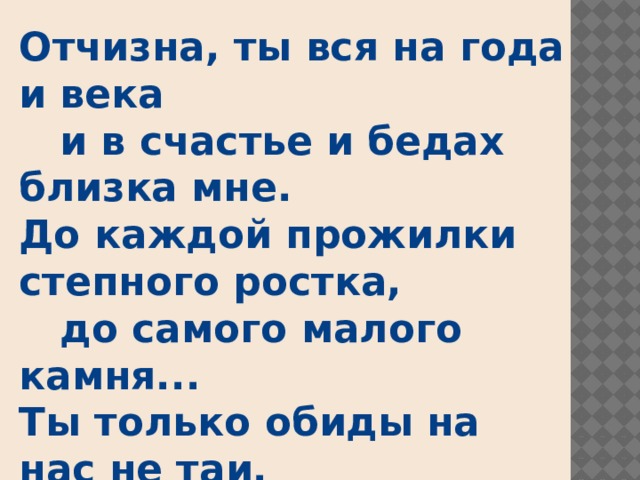 Отчизна, ты вся на года и века  и в счастье и бедах близка мне.  До каждой прожилки степного ростка,  до самого малого камня...  Ты только обиды на нас не таи,  зажми свои тяжкие раны.  Россия, ты слышишь?  Вернутся твои  с водою живою Иваны!..                 