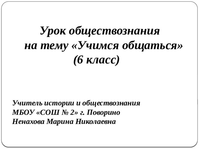  Урок обществознания  на тему «Учимся общаться»  (6 класс)    Учитель истории и обществознания МБОУ «СОШ № 2» г. Поворино Ненахова Марина Николаевна   