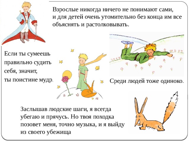 Взрослые никогда ничего не понимают сами, и для детей очень утомительно без конца им все объяснять и растолковывать. Если ты сумеешь правильно судить себя, значит, ты поистине мудр . Среди людей тоже одиноко . Заслышав людские шаги, я всегда убегаю и прячусь. Но твоя походка позовет меня, точно музыка, и я выйду из своего убежища 
