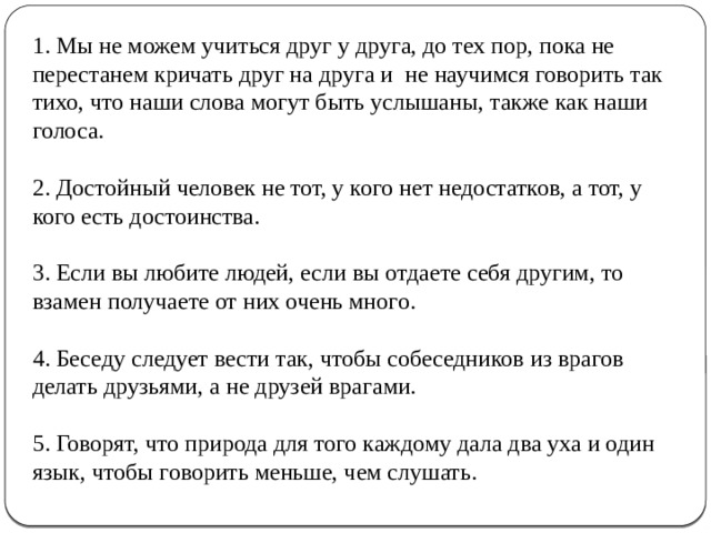 1. Мы не можем учиться друг у друга, до тех пор, пока не перестанем кричать друг на друга и не научимся говорить так тихо, что наши слова могут быть услышаны, также как наши голоса.   2. Достойный человек не тот, у кого нет недостатков, а тот, у кого есть достоинства.   3. Если вы любите людей, если вы отдаете себя другим, то взамен получаете от них очень много.   4. Беседу следует вести так, чтобы собеседников из врагов делать друзьями, а не друзей врагами.   5. Говорят, что природа для того каждому дала два уха и один язык, чтобы говорить меньше, чем слушать.    