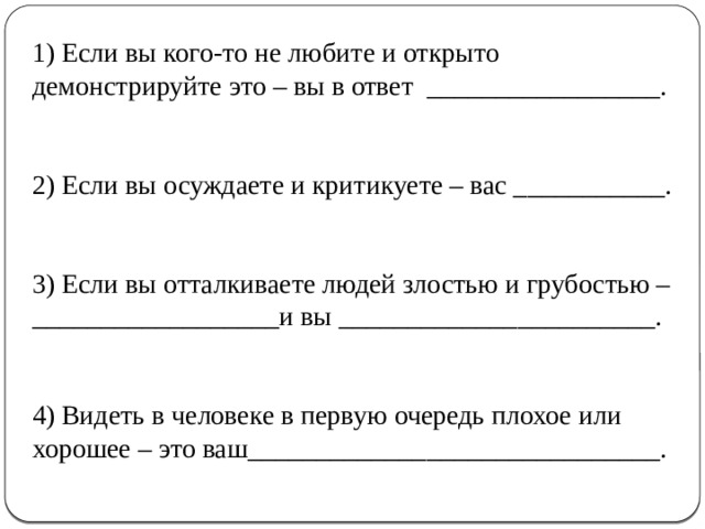 1) Если вы кого-то не любите и открыто демонстрируйте это – вы в ответ _________________. 2) Если вы осуждаете и критикуете – вас ___________. 3) Если вы отталкиваете людей злостью и грубостью –__________________и вы _______________________. 4) Видеть в человеке в первую очередь плохое или хорошее – это ваш______________________________. 