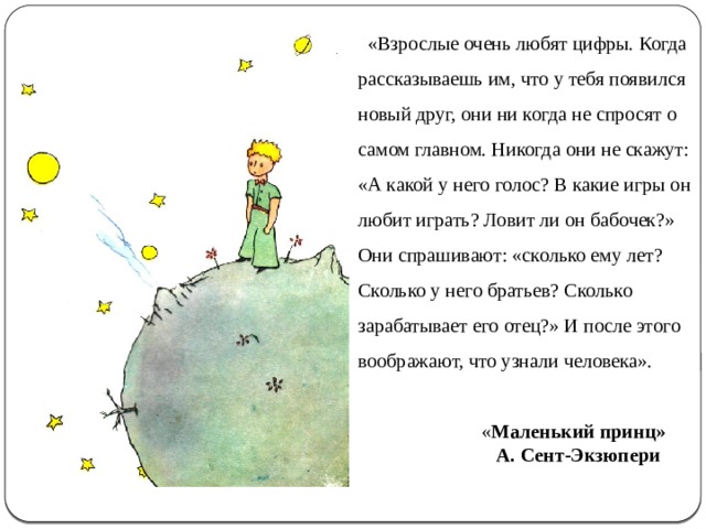  «Взрослые очень любят цифры. Когда рассказываешь им, что у тебя появился новый друг, они ни когда не спросят о самом главном. Никогда они не скажут: «А какой у него голос? В какие игры он любит играть? Ловит ли он бабочек?» Они спрашивают: «сколько ему лет? Сколько у него братьев? Сколько зарабатывает его отец?» И после этого воображают, что узнали человека».  « Маленький принц»  А. Сент-Экзюпери 