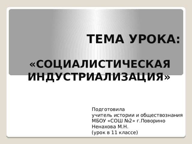 ТЕМА УРОКА: «СОЦИАЛИСТИЧЕСКАЯ ИНДУСТРИАЛИЗАЦИЯ» Подготовила учитель истории и обществознания МБОУ «СОШ №2» г.Поворино Ненахова М.Н. (урок в 11 классе) 