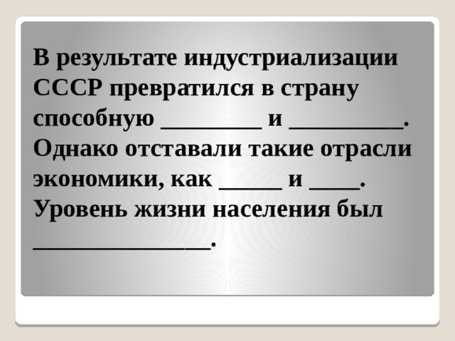 В результате индустриализации  СССР превратился в страну способную ________ и _________. Однако отставали такие отрасли экономики, как _____ и ____. Уровень жизни населения был ______________.   