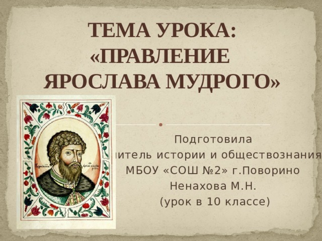 ТЕМА УРОКА:  «ПРАВЛЕНИЕ  ЯРОСЛАВА МУДРОГО»   Подготовила учитель истории и обществознания МБОУ «СОШ №2» г.Поворино Ненахова М.Н.  (урок в 10 классе) 