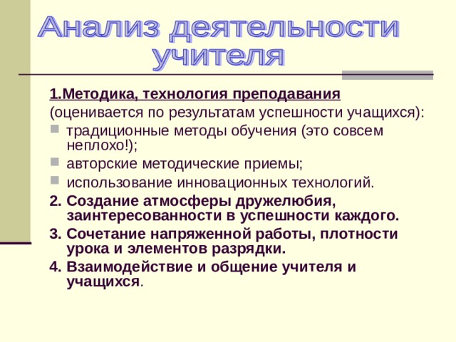 1.Методика, технология преподавания (оценивается по результатам успешности учащихся): традиционные методы обучения (это совсем неплохо!); авторские методические приемы; использование инновационных технологий. 2. Создание атмосферы дружелюбия, заинтересованности в успешности каждого. 3. Сочетание напряженной работы, плотности урока и элементов разрядки. 4. Взаимодействие и общение учителя и учащихся . 