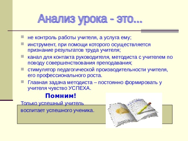 не контроль работы учителя, а услуга ему; инструмент, при помощи которого осуществляется признание результатов труда учителя; канал для контакта руководителя, методиста с учителем по поводу совершенствования преподавания; стимулятор педагогической производительности учителя, его профессионального роста. Главная задача методиста – постоянно формировать у учителя чувство УСПЕХА.  Помним! Только успешный учитель воспитает успешного ученика. 