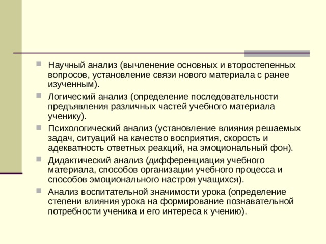 Научный анализ (вычленение основных и второстепенных вопросов, установление связи нового материала с ранее изученным). Логический анализ (определение последовательности предъявления различных частей учебного материала ученику). Психологический анализ (установление влияния решаемых задач, ситуаций на качество восприятия, скорость и адекватность ответных реакций, на эмоциональный фон). Дидактический анализ (дифференциация учебного материала, способов организации учебного процесса и способов эмоционального настроя учащихся). Анализ воспитательной значимости урока (определение степени влияния урока на формирование познавательной потребности ученика и его интереса к учению). 