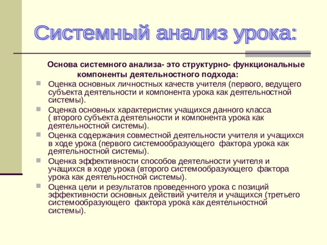  Основа системного анализа- это структурно- функциональные  компоненты деятельностного подхода: Оценка основных личностных качеств учителя (первого, ведущего субъекта деятельности и компонента урока как деятельностной системы). Оценка основных характеристик учащихся данного класса ( второго субъекта деятельности и компонента урока как деятельностной системы). Оценка содержания совместной деятельности учителя и учащихся в ходе урока (первого системообразующего фактора урока как деятельностной системы). Оценка эффективности способов деятельности учителя и учащихся в ходе урока (второго системообразующего фактора урока как деятельностной системы). Оценка цели и результатов проведенного урока с позиций эффективности основных действий учителя и учащихся (третьего системообразующего фактора урока как деятельностной системы).  