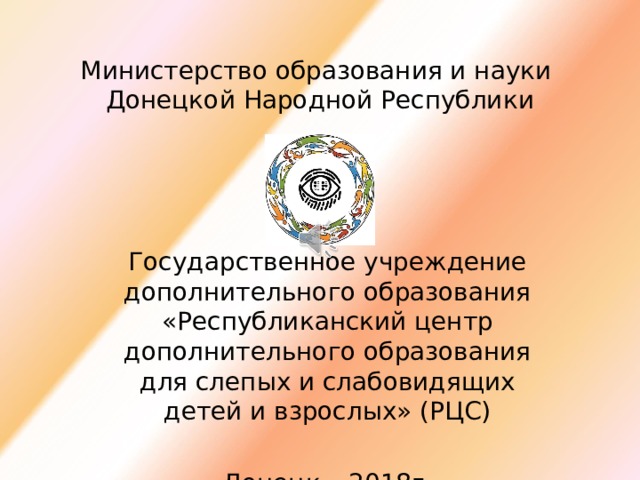 Министерство образования и науки  Донецкой Народной Республики Государственное учреждение дополнительного образования «Республиканский центр дополнительного образования для слепых и слабовидящих детей и взрослых» (РЦС) Донецк – 2018г. 