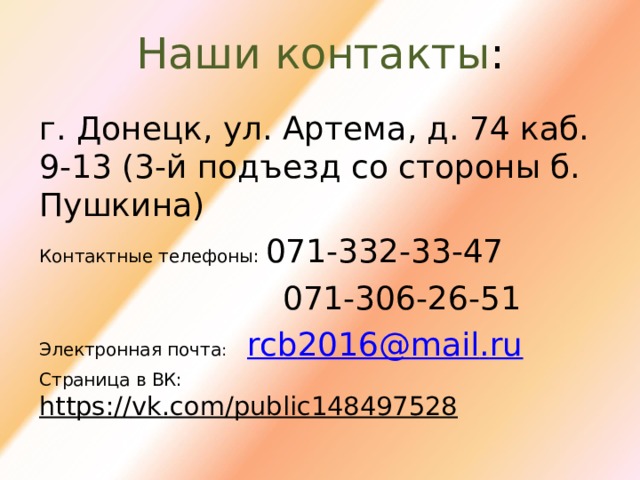 Наши  контакты : г. Донецк, ул. Артема, д. 74 каб. 9-13 (3-й подъезд со стороны б. Пушкина) Контактные телефоны: 071-332-33-47  071-306-26-51 Электронная почта :  rcb 2016@ mail . ru   Страница в ВК: https :// vk . com / public 148497528  