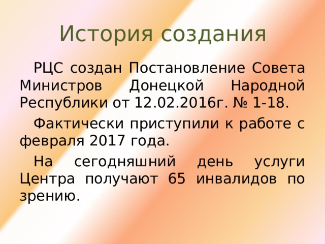 История создания РЦС создан Постановление Совета Министров Донецкой Народной Республики от 12.02.2016г. № 1-18. Фактически приступили к работе с февраля 2017 года. На сегодняшний день услуги Центра получают 65 инвалидов по зрению. 