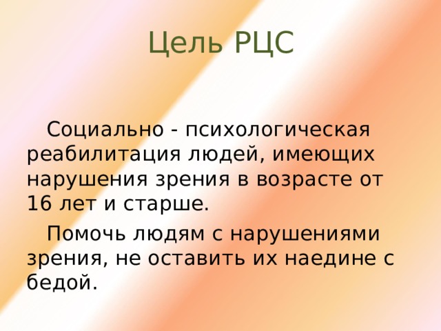 Цель РЦС Социально - психологическая реабилитация людей, имеющих нарушения зрения в возрасте от 16 лет и старше. Помочь людям с нарушениями зрения, не оставить их наедине с бедой. 