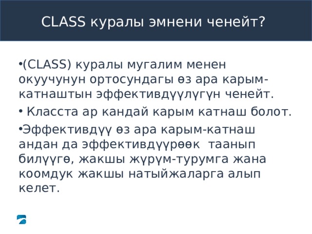  CLASS куралы эмнени ченейт ?   ( CLASS )  куралы мугалим менен окуучунун ортосундагы өз ара карым-катнаштын эффективдүүлүгүн ченейт.  Класста ар кандай карым катнаш болот. Эффективдүү өз ара карым-катнаш андан да эффективдүүрөөк таанып билүүгө, жакшы жүрүм-турумга жана коомдук жакшы натыйжаларга алып келет. 