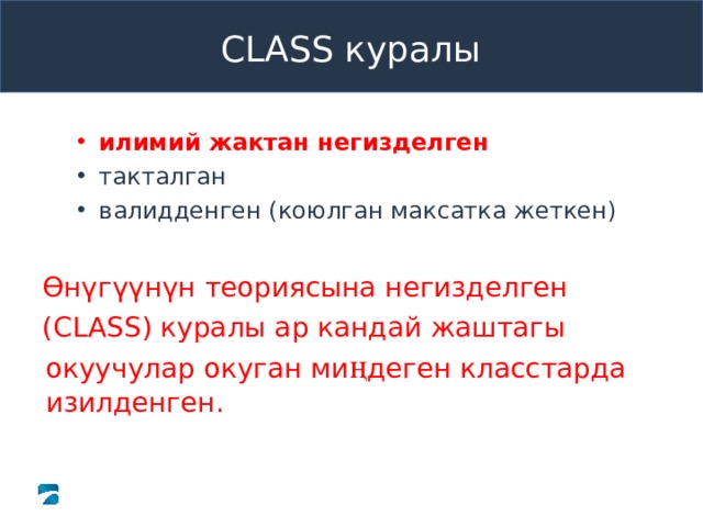 Pre-K CLASS™ Observation Training CLASS куралы илимий жактан негизделген илимий жактан негизделген илимий жактан негизделген такталган валидденген (коюлган максатка жеткен) такталган валидденген (коюлган максатка жеткен) такталган валидденген (коюлган максатка жеткен) Ө нүгүүнүн теориясына негизделген ( CLASS ) куралы ар кандай жаштагы окуучулар окуган ми ң деген класстарда изилденген. Ө нүгүүнүн теориясына негизделген ( CLASS ) куралы ар кандай жаштагы окуучулар окуган ми ң деген класстарда изилденген. What to Know The next few slides help participants understand the value of a research-proven, reliable, and valid tool to guide professional development of teachers. The next few slides help participants understand the value of a research-proven, reliable, and valid tool to guide professional development of teachers. What to Say and Do Review slide content to define “research-proven.” Review slide content to define “research-proven.” Copyright © 2013 Teachstone ® Training, LLC. All rights reserved. │ V3.3  