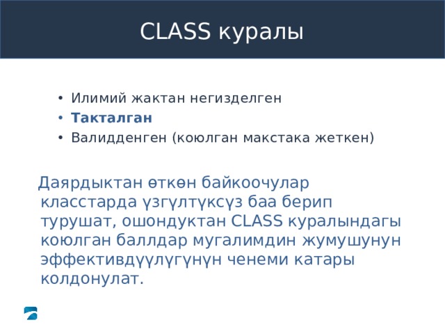 Pre-K CLASS™ Observation Training CLASS куралы  Илимий жактан негизделген  Илимий жактан негизделген Илимий жактан негизделген Такталган Такталган Такталган Валидденген (коюлган макстака жеткен) Валидденген (коюлган макстака жеткен) Валидденген (коюлган макстака жеткен) Даярдыктан ѳткѳн байкоочулар класстарда үзгүлтүксүз баа берип турушат, ошондуктан CLASS куралындагы коюлган баллдар мугалимдин жумушунун эффективдүүлүгүнүн ченеми катары колдонулат. Даярдыктан ѳткѳн байкоочулар класстарда үзгүлтүксүз баа берип турушат, ошондуктан CLASS куралындагы коюлган баллдар мугалимдин жумушунун эффективдүүлүгүнүн ченеми катары колдонулат. What to Say and Do Review slide content to define “reliable.” Tell participants that reliability means that two people who are reliable on the CLASS measure will see the same things and arrive at the same codes when observing a classroom. Review slide content to define “reliable.” Tell participants that reliability means that two people who are reliable on the CLASS measure will see the same things and arrive at the same codes when observing a classroom. Copyright © 2013 Teachstone ® Training, LLC. All rights reserved. │ V3.3  