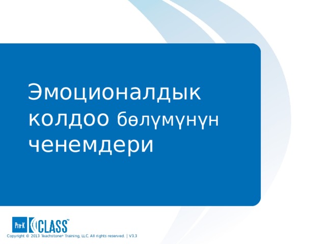 Pre-K CLASS™ Observation Training Эмоционалдык колдоо б өлүмүнүн  ченемдери What to Know During the discussion of each dimension and when sharing the exemplar videos, be sure participants use the face pages to guide their discussion. Use the descriptive pages that follow each face page to clarify points and provide examples. Participants should always use the CLASS manual as their consistent reference. What to Say and Do Let participants know that now that they have an understanding of what the CLASS tool measures, you’ll go into greater detail about each of the dimensions. Remind participants that they can highlight, underline, add notes, tab, or otherwise personalize their manuals as each dimension is explored. Copyright © 2013 Teachstone ® Training, LLC. All rights reserved. │ V3.3  