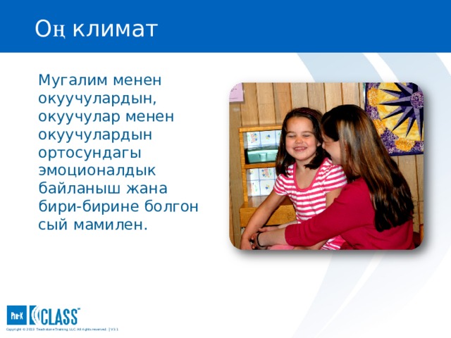О ң климат Pre-K CLASS™ Observation Training Мугалим менен окуучулардын, окуучулар менен окуучулардын ортосундагы эмоционалдык байланыш жана бири-бирине болгон сый мамилен. What to Know You may wish to turn to the Positive Climate face page (page 23) in your manual for easy reference. You may wish to turn to the Positive Climate face page (page 23) in your manual for easy reference. What to Say and Do Emphasize that children’s reactions are often nonverbal and that it is important to watch closely in addition to listening to children’s reactions. Tell participants that in classrooms that have high Positive Climate there is evidence that the teacher and children enjoy being together: Emphasize that children’s reactions are often nonverbal and that it is important to watch closely in addition to listening to children’s reactions. Tell participants that in classrooms that have high Positive Climate there is evidence that the teacher and children enjoy being together: They often smile and laugh together. The teacher respectfully listens to what children say and joins in the children’s activities. They often smile and laugh together. The teacher respectfully listens to what children say and joins in the children’s activities. They often smile and laugh together. The teacher respectfully listens to what children say and joins in the children’s activities. Copyright © 2013 Teachstone ® Training, LLC. All rights reserved. │ V3.3  