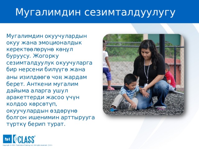Мугалимдин сезимталдуулугу Pre-K CLASS™ Observation Training Мугалимдин окуучулардын окуу жана эмоционалдык керектөөлөрүнө көңүл буруусу. Жогорку сезимталдуулук окуучуларга бир нерсени билүүгө жана аны изилдөөгө чо ң жардам берет. Анткени мугалим дайыма аларга ушул аракеттерди жасоо үчүн колдоо көрсөтүп, окуучулардын өздөрүнө болгон ишенимин арттырууга түрткү берип турат. What to Know You may wish to turn to the Teacher Sensitivity face page in your manual (page 32) for easy reference. You may wish to turn to the Teacher Sensitivity face page in your manual (page 32) for easy reference. What to Say and Do Explain that Teacher Sensitivity refers to the teacher’s awareness of and responsiveness to children’s cognitive and social needs. The sensitive teacher serves as a secure base for children, providing them with the support they need to actively explore and learn. Explain that Teacher Sensitivity refers to the teacher’s awareness of and responsiveness to children’s cognitive and social needs. The sensitive teacher serves as a secure base for children, providing them with the support they need to actively explore and learn. Copyright © 2013 Teachstone ® Training, LLC. All rights reserved. │ V3.3  