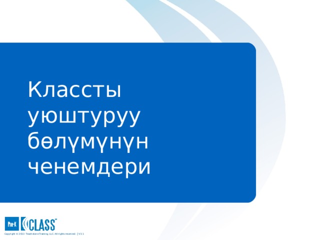 Pre-K CLASS™ Observation Training Классты уюштуруу бөлүмүнүн  ченемдери What to Know During the discussion of each dimension and when sharing the exemplar videos, be sure participants use the face pages to guide their discussion. Use the descriptive pages that follow the face page to clarify points and provide examples. Participants should always use the CLASS manual as their consistent reference. What to Say and Do Explain that now that you have discussed the dimensions that make up the Emotional Support and Instructional Support domains, you will move on to discuss the dimensions that make up the Classroom Organization domain. Copyright © 2013 Teachstone ® Training, LLC. All rights reserved. │ V3.3  