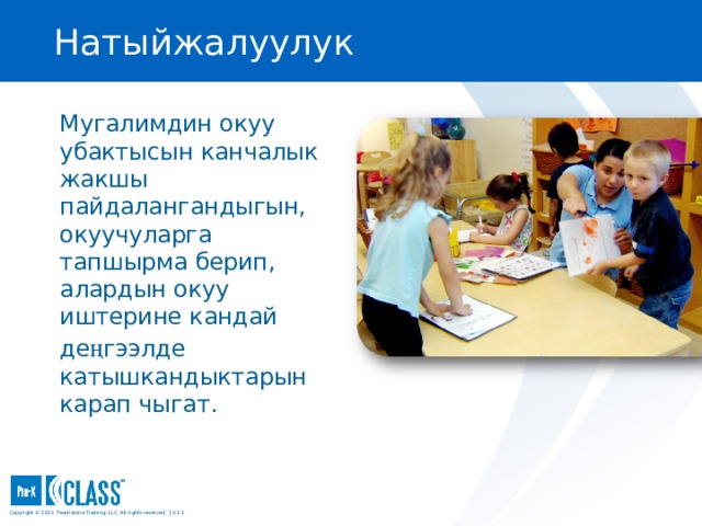 Натыйжалуулук Pre-K CLASS™ Observation Training Мугалимдин окуу убактысын канчалык жакшы пайдалангандыгын, окуучуларга тапшырма берип, алардын окуу иштерине кандай де ң гээлде катышкандыктарын карап чыгат. What to Know You may wish to turn to the Productivity face page in your manual (page 49) for easy reference. You may wish to turn to the Productivity face page in your manual (page 49) for easy reference. What to Say and Do Explain that Productivity refers specifically to how time is managed in the classroom. A highly productive classroom functions like a “well-oiled machine,” where everyone knows what to do. An outside observer would have a hard time imagining how any more instructional time could be squeezed into the day. Tell participants that the maximizing learning time indicator means that there is little to no downtime with children wandering or sitting with nothing to do. Explain that transitions should be quick and/or have learning opportunities within them. Explain that Productivity refers specifically to how time is managed in the classroom. A highly productive classroom functions like a “well-oiled machine,” where everyone knows what to do. An outside observer would have a hard time imagining how any more instructional time could be squeezed into the day. Tell participants that the maximizing learning time indicator means that there is little to no downtime with children wandering or sitting with nothing to do. Explain that transitions should be quick and/or have learning opportunities within them. Copyright © 2013 Teachstone ® Training, LLC. All rights reserved. │ V3.3  