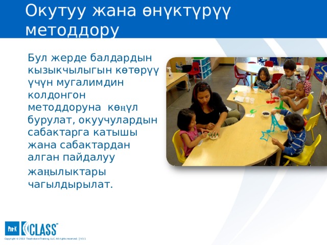 Окутуу жана өнүктүрүү методдору Pre-K CLASS™ Observation Training Бул жерде балдардын кызыкчылыгын көтөрүү үчүн мугалимдин колдонгон методдоруна кө ң үл бурулат, окуучулардын сабактарга катышы жана сабактардан алган пайдалуу жа ң ылыктары чагылдырылат. What to Know You may wish to turn to the Instructional Learning Formats face page in your manual (page 55) for easy reference. You may wish to turn to the Instructional Learning Formats face page in your manual (page 55) for easy reference. What to Say and Do Explain that Instructional Learning Formats measures the types of activities implemented, the kinds of materials used, children’s interest, and how the teacher facilitates activities that allow children to learn. If a teacher has many materials but does not facilitate the activity in such a way as to engage the children, the classroom will not receive a high score on this dimension. Copyright © 2013 Teachstone ® Training, LLC. All rights reserved. │ V3.3  
