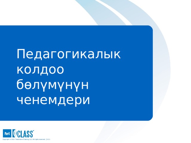 Pre-K CLASS™ Observation Training Педагогикалык колдоо бөлүмүнүн  ченемдери What to Know During the discussion of each dimension and when sharing the exemplar videos, be sure participants use the face pages to guide their discussion. Use the descriptive pages that follow the face page to clarify points and provide examples, particularly when discussing the Instructional Support domain, which tends to be more challenging. Participants should always use the CLASS manual as their consistent reference. What to Say and Do Remind participants that they can highlight, underline, add notes, tab, or otherwise personalize their manuals as each dimension is explored. Copyright © 2013 Teachstone ® Training, LLC. All rights reserved. │ V3.3  